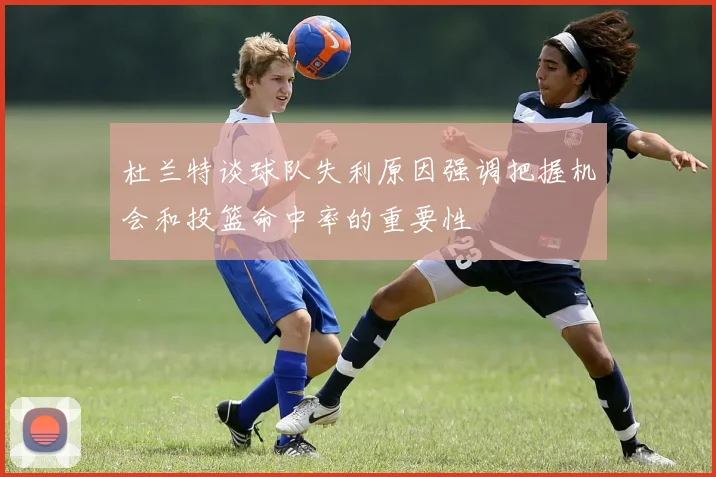 杜兰特谈球队失利原因强调把握机会和投篮命中率的重要性
