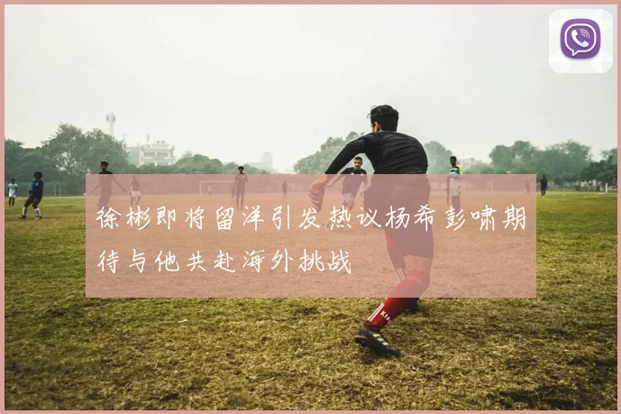 徐彬即将留洋引发热议杨希彭啸期待与他共赴海外挑战