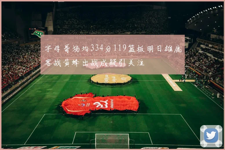 字母哥场均334分119篮板明日雄鹿客战黄蜂出战成疑引关注