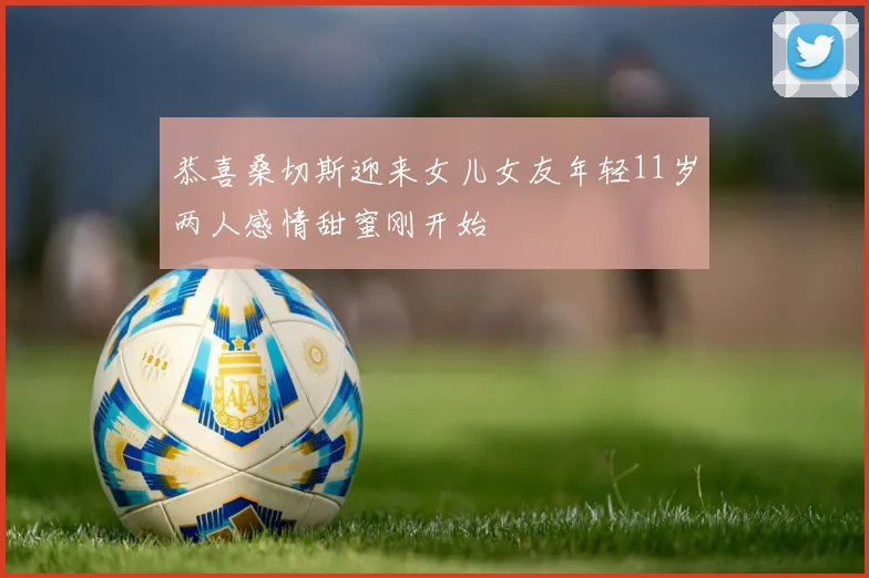 恭喜桑切斯迎来女儿女友年轻11岁两人感情甜蜜刚开始