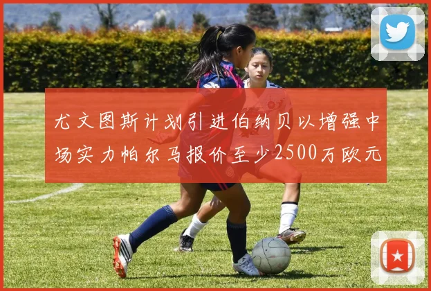 尤文图斯计划引进伯纳贝以增强中场实力帕尔马报价至少2500万欧元