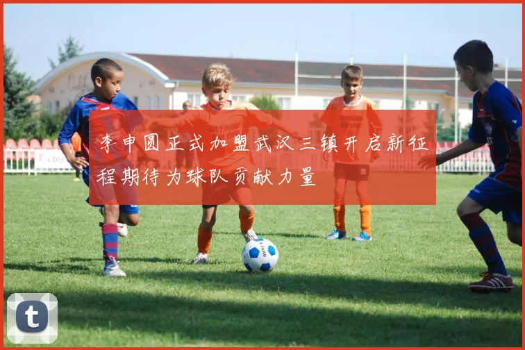 李申圆正式加盟武汉三镇开启新征程期待为球队贡献力量