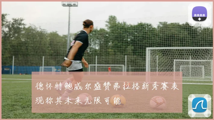 德怀特鲍威尔盛赞弗拉格新秀赛表现称其未来无限可能