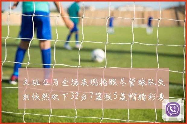 文班亚马全场表现抢眼尽管球队失利依然砍下32分7篮板5盖帽精彩表现令人赞叹