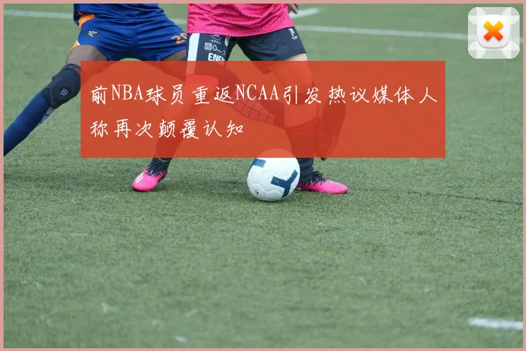 前NBA球员重返NCAA引发热议媒体人称再次颠覆认知