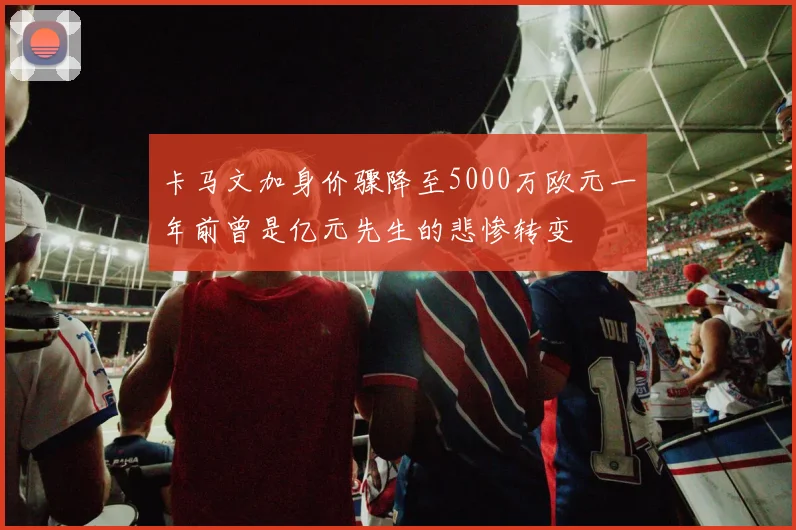 卡马文加身价骤降至5000万欧元一年前曾是亿元先生的悲惨转变