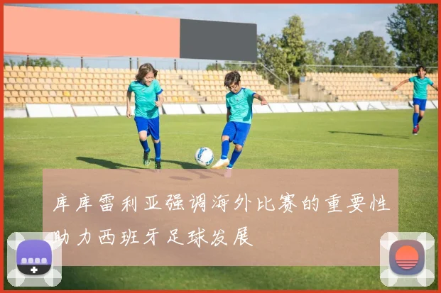 库库雷利亚强调海外比赛的重要性助力西班牙足球发展