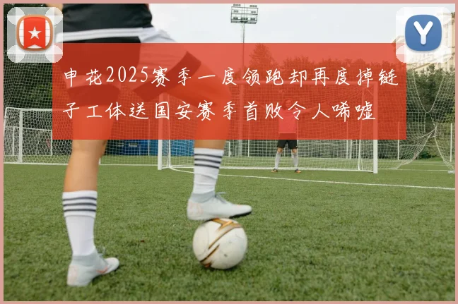 申花2025赛季一度领跑却再度掉链子工体送国安赛季首败令人唏嘘