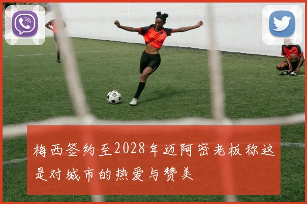 梅西签约至2028年迈阿密老板称这是对城市的热爱与赞美