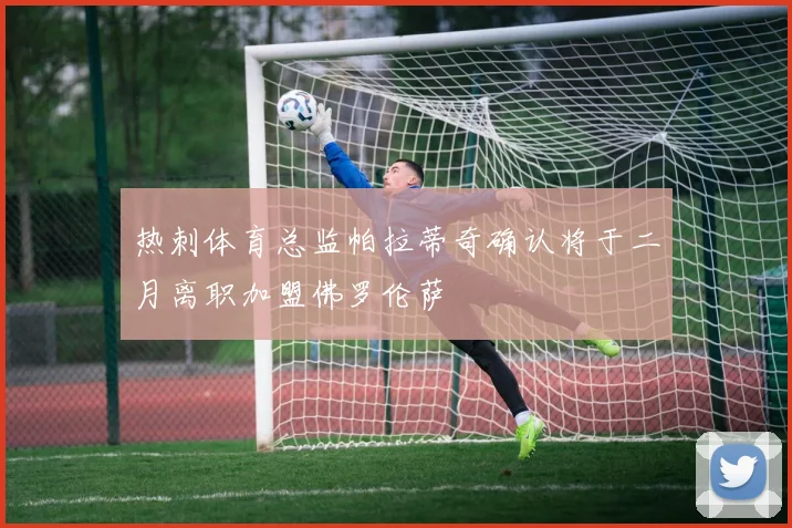 热刺体育总监帕拉蒂奇确认将于二月离职加盟佛罗伦萨