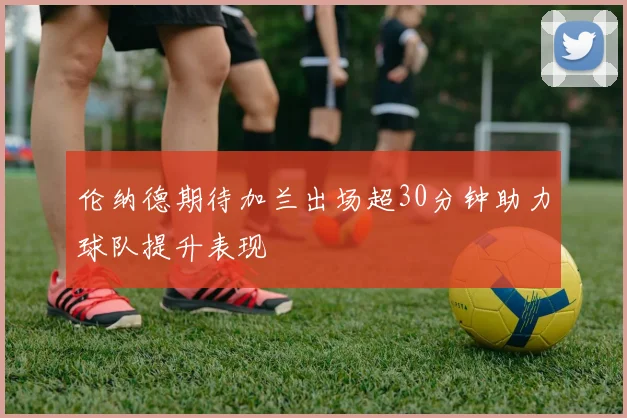 伦纳德期待加兰出场超30分钟助力球队提升表现