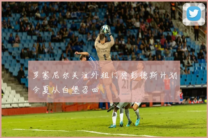 罗塞尼尔关注外租门将彭德斯计划今夏从白堡召回