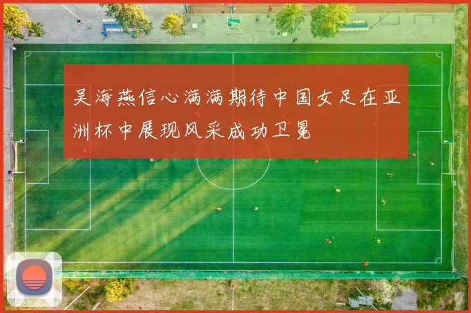 吴海燕信心满满期待中国女足在亚洲杯中展现风采成功卫冕