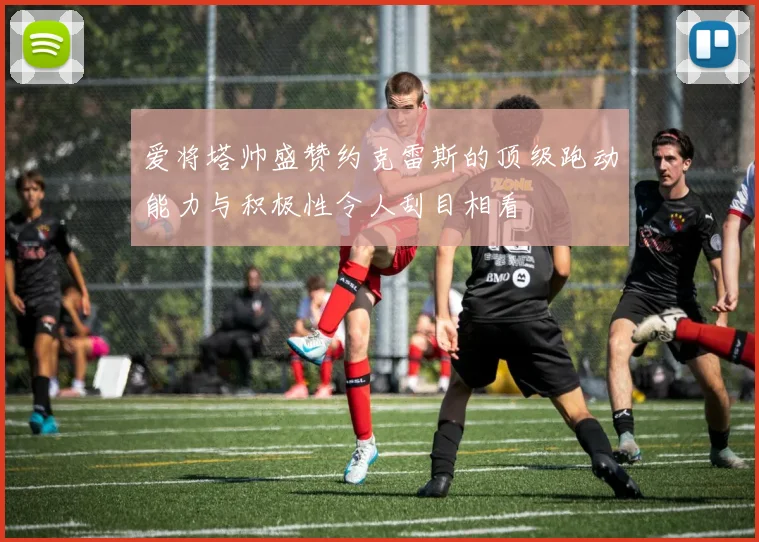 爱将塔帅盛赞约克雷斯的顶级跑动能力与积极性令人刮目相看