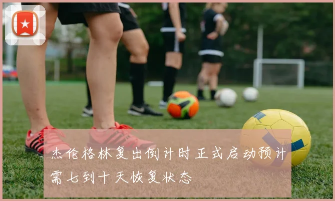 杰伦格林复出倒计时正式启动预计需七到十天恢复状态