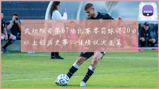 武切维奇第67场比赛零罚球得20分以上创历史第二佳绩仅次克莱