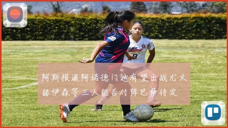 阿斯报道阿诺德门迪有望出战尤文赫伊森等三人能否对阵巴萨待定