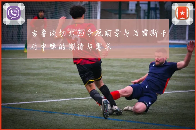 吉鲁谈切尔西争冠前景与马雷斯卡对中锋的期待与需求