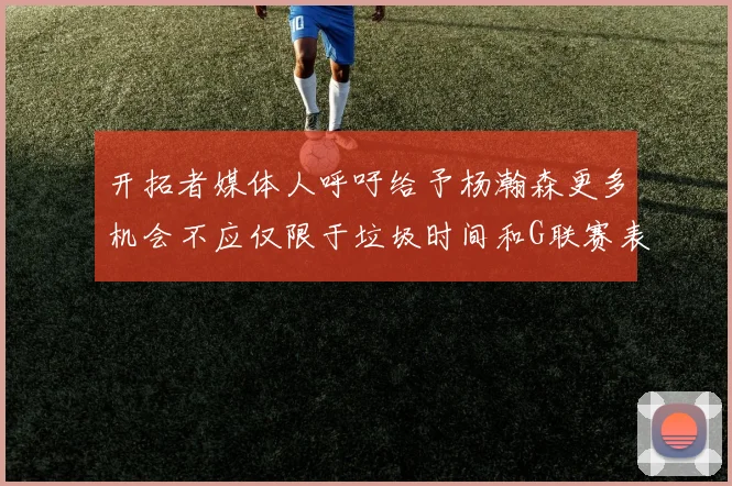 开拓者媒体人呼吁给予杨瀚森更多机会不应仅限于垃圾时间和G联赛表现