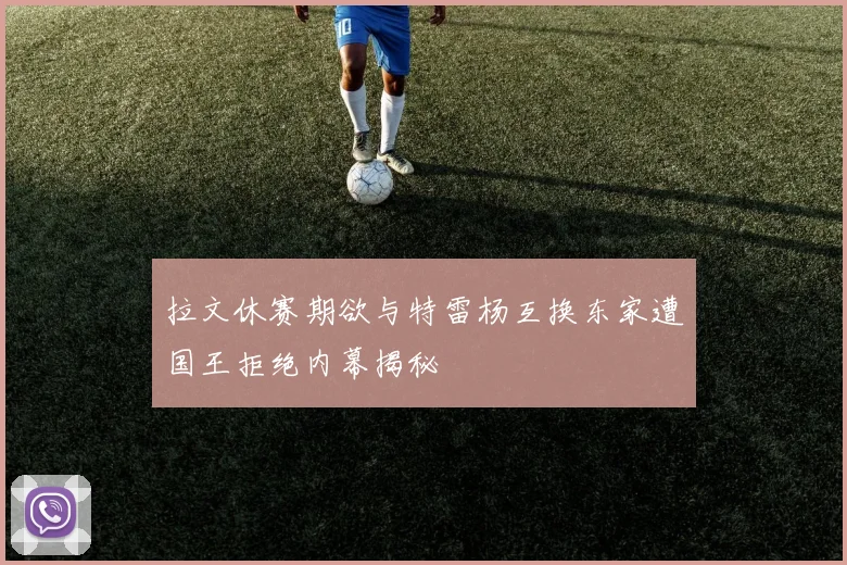 拉文休赛期欲与特雷杨互换东家遭国王拒绝内幕揭秘