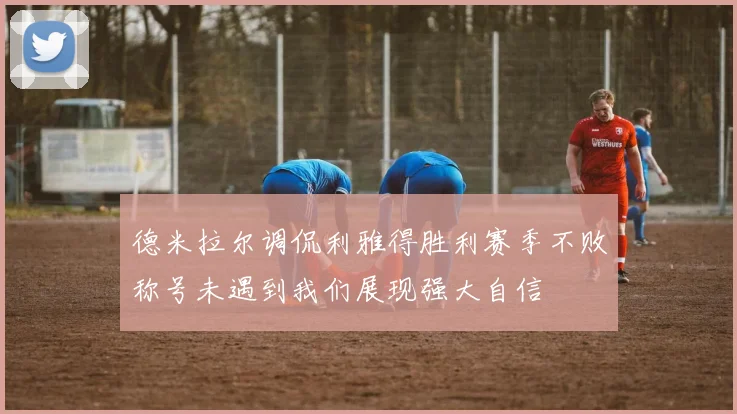 德米拉尔调侃利雅得胜利赛季不败称号未遇到我们展现强大自信