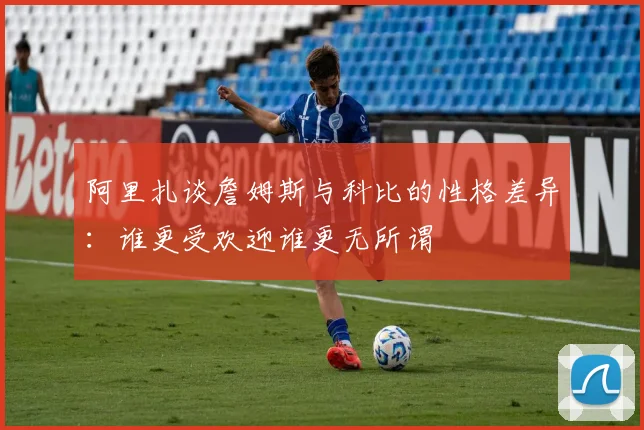 阿里扎谈詹姆斯与科比的性格差异：谁更受欢迎谁更无所谓