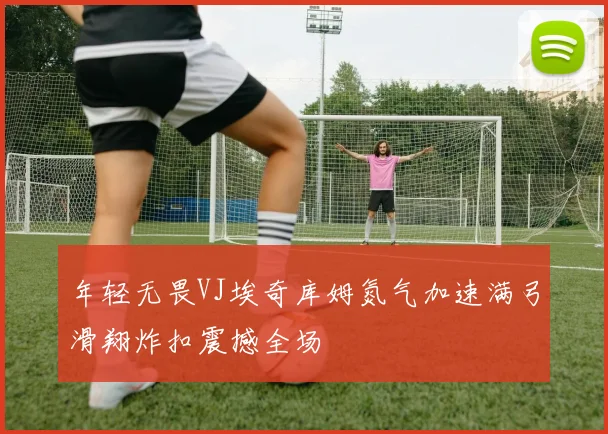 年轻无畏VJ埃奇库姆氮气加速满弓滑翔炸扣震撼全场
