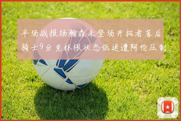 半场战报杨瀚森未登场开拓者落后骑士9分克林根状态低迷遭阿伦压制