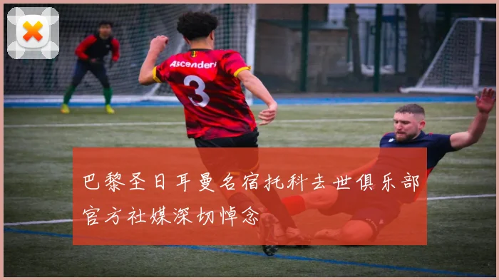 巴黎圣日耳曼名宿托科去世俱乐部官方社媒深切悼念
