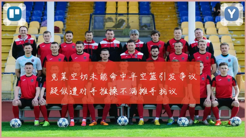 克莱空切未能命中半空篮引发争议疑似遭对手推搡不满摊手抗议