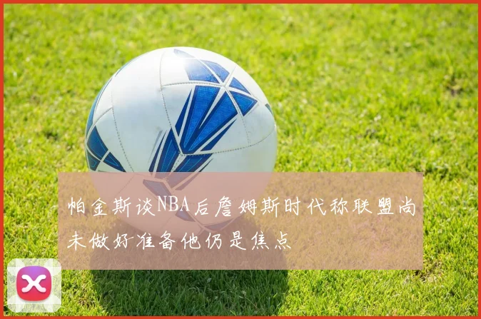 帕金斯谈NBA后詹姆斯时代称联盟尚未做好准备他仍是焦点