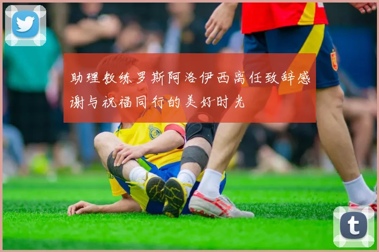 助理教练罗斯阿洛伊西离任致辞感谢与祝福同行的美好时光