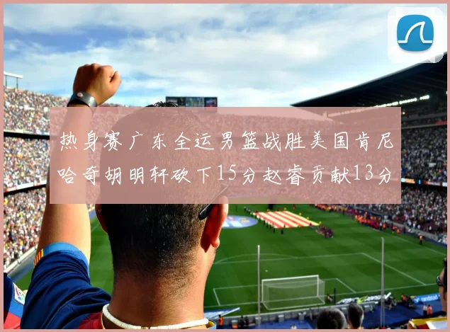 热身赛广东全运男篮战胜美国肯尼哈奇胡明轩砍下15分赵睿贡献13分