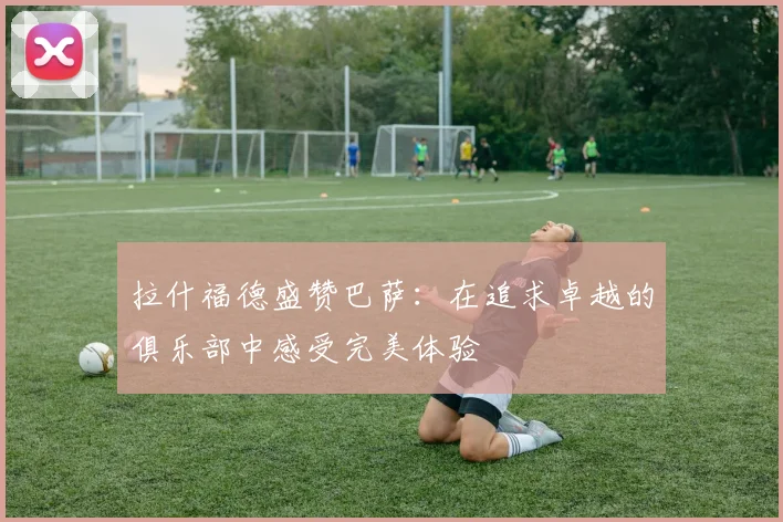 拉什福德盛赞巴萨：在追求卓越的俱乐部中感受完美体验