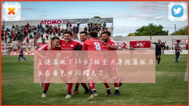 古德温砍下16分5板全力争抢篮板力求在角色中闪耀光芒