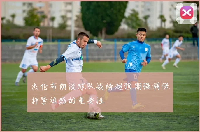 杰伦布朗谈球队战绩超预期强调保持紧迫感的重要性