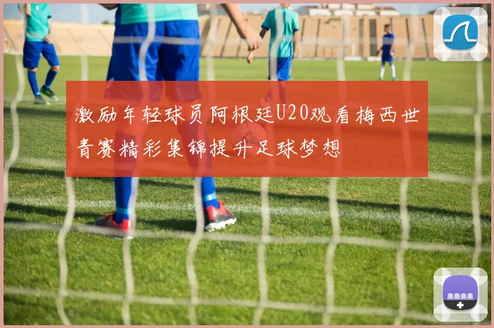 激励年轻球员阿根廷U20观看梅西世青赛精彩集锦提升足球梦想