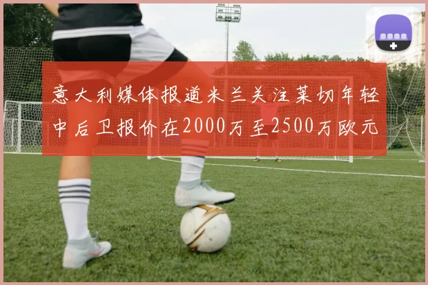 意大利媒体报道米兰关注莱切年轻中后卫报价在2000万至2500万欧元之间