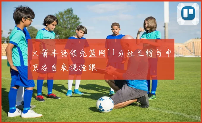 火箭半场领先篮网11分杜兰特与申京各自表现抢眼