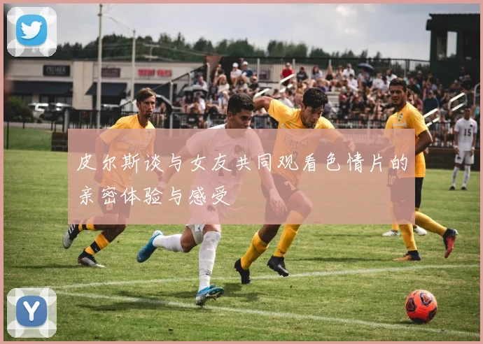 皮尔斯谈与女友共同观看色情片的亲密体验与感受