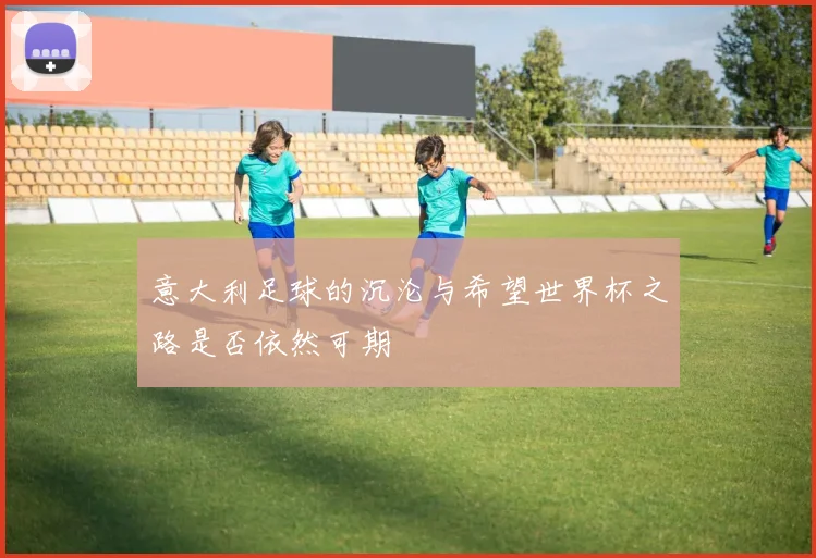 意大利足球的沉沦与希望世界杯之路是否依然可期