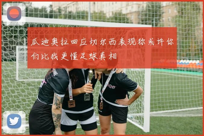 瓜迪奥拉回应切尔西表现称或许你们比我更懂足球真相