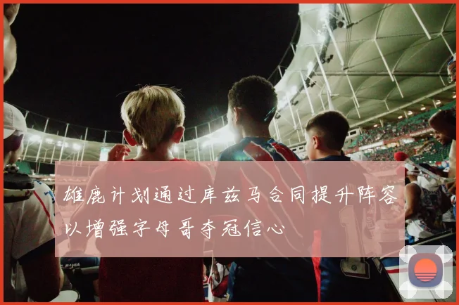 雄鹿计划通过库兹马合同提升阵容以增强字母哥夺冠信心
