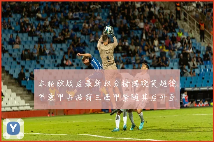 本轮欧战后最新积分榜揭晓英超德甲意甲占据前三西甲紧随其后升至第四