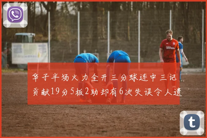华子半场火力全开三分球连中三记贡献19分5板2助却有6次失误令人遗憾